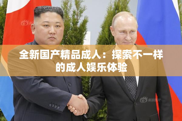 全新国产精品成人：探索不一样的成人娱乐体验