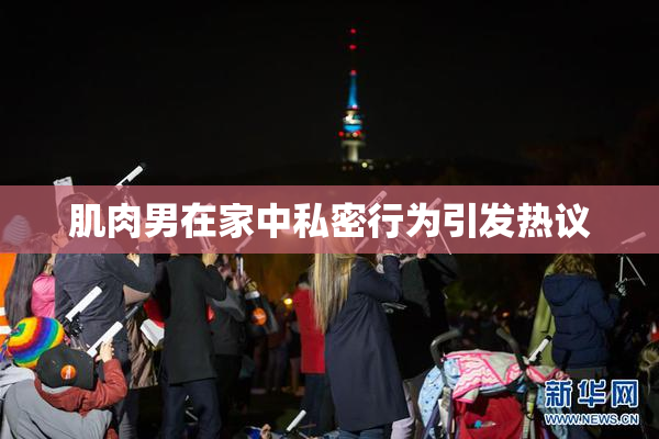 肌肉男在家中私密行为引发热议