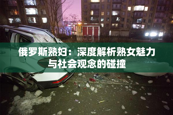 俄罗斯熟妇：深度解析熟女魅力与社会观念的碰撞