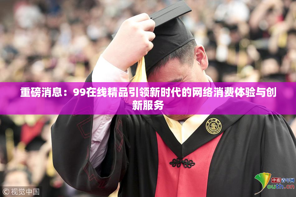 重磅消息：99在线精品引领新时代的网络消费体验与创新服务