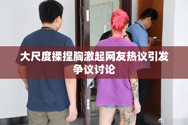 大尺度揉捏胸激起网友热议引发争议讨论