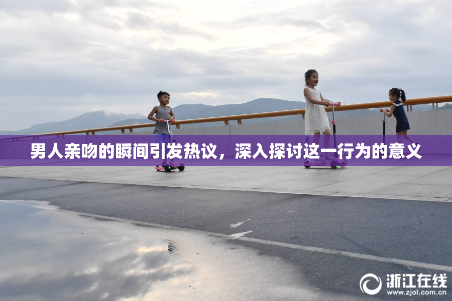男人亲吻的瞬间引发热议，深入探讨这一行为的意义