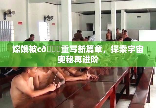 嫦娥被c🔞重写新篇章，探索宇宙奥秘再进阶