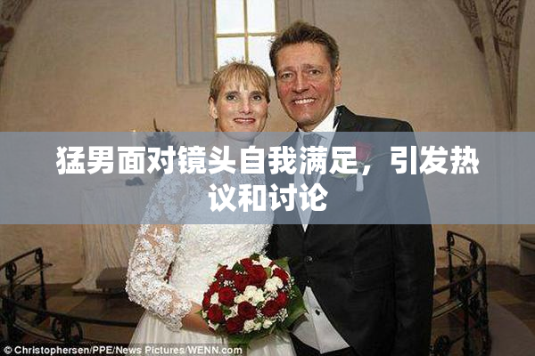 猛男面对镜头自我满足，引发热议和讨论