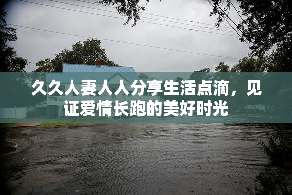 久久人妻人人分享生活点滴，见证爱情长跑的美好时光
