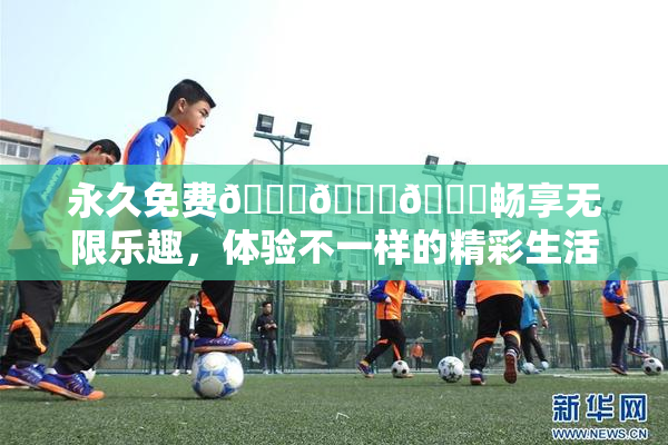 永久免费🔞🔞🔞畅享无限乐趣，体验不一样的精彩生活！