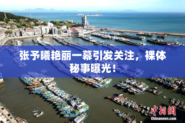 张予曦艳丽一幕引发关注，裸体秘事曝光！