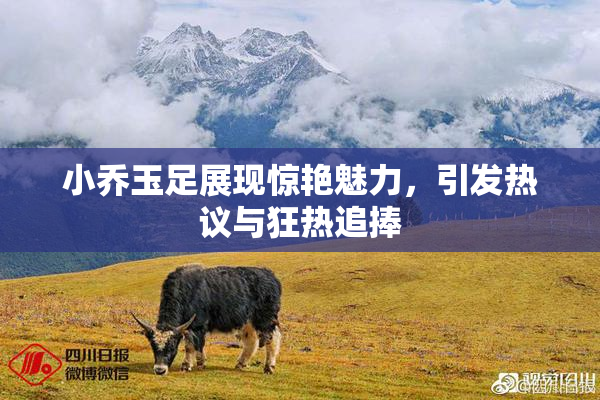 小乔玉足展现惊艳魅力，引发热议与狂热追捧