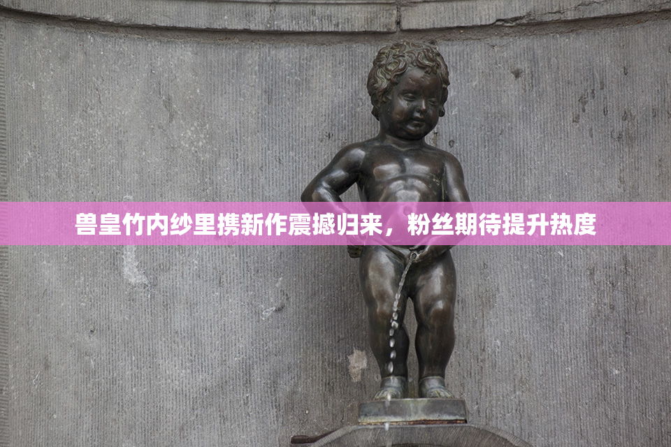 兽皇竹内纱里携新作震撼归来，粉丝期待提升热度