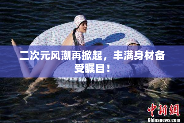 二次元风潮再掀起，丰满身材备受瞩目！