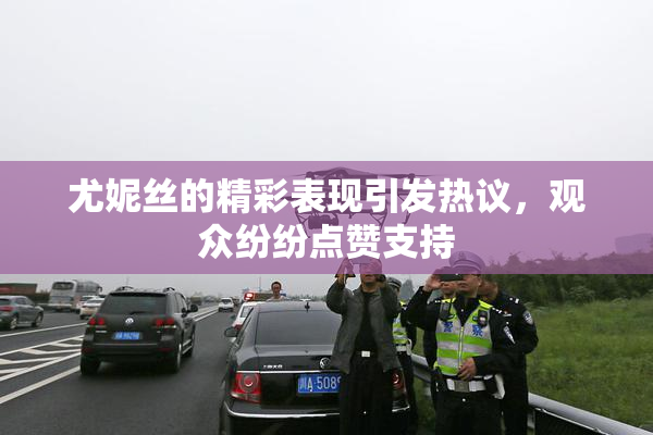 尤妮丝的精彩表现引发热议，观众纷纷点赞支持