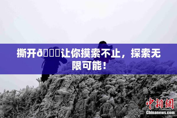 撕开👙让你摸索不止，探索无限可能！