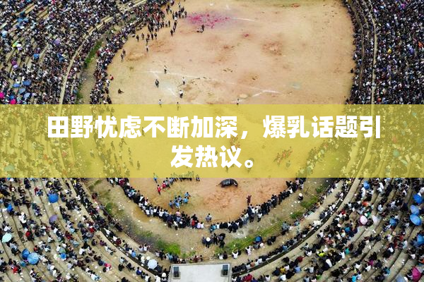 田野忧虑不断加深，爆乳话题引发热议。