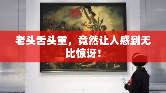 老头舌头重，竟然让人感到无比惊讶！