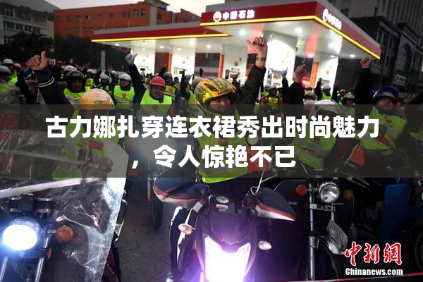 古力娜扎穿连衣裙秀出时尚魅力，令人惊艳不已