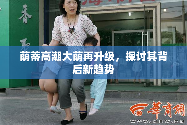 荫蒂高潮大荫再升级，探讨其背后新趋势