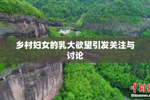 乡村妇女的乳大欲望引发关注与讨论