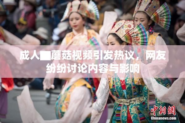 成人▇蘑菇视频引发热议，网友纷纷讨论内容与影响