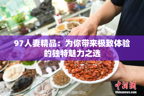 97人妻精品：为你带来极致体验的独特魅力之选