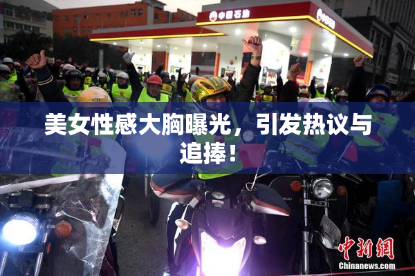 美女性感大胸曝光，引发热议与追捧！