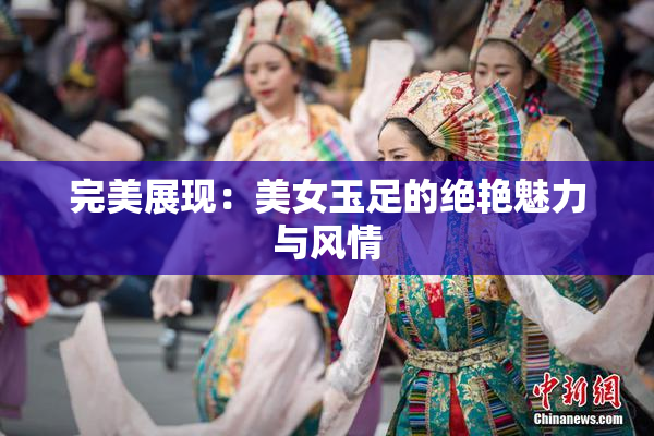 完美展现：美女玉足的绝艳魅力与风情