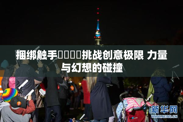 捆绑触手❌‌❌‌挑战创意极限 力量与幻想的碰撞