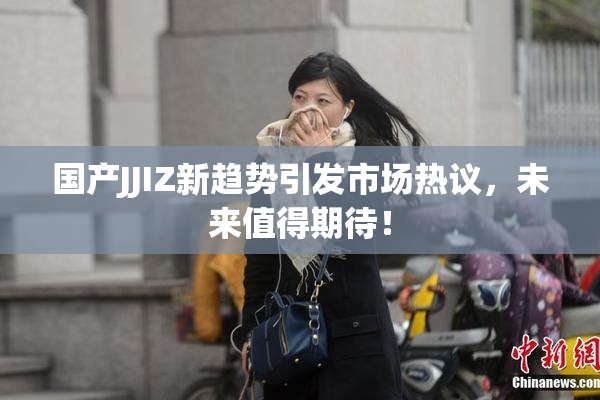国产JJIZ新趋势引发市场热议，未来值得期待！