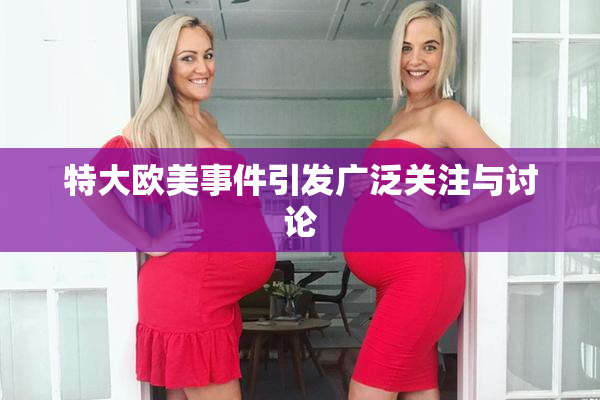 特大欧美事件引发广泛关注与讨论