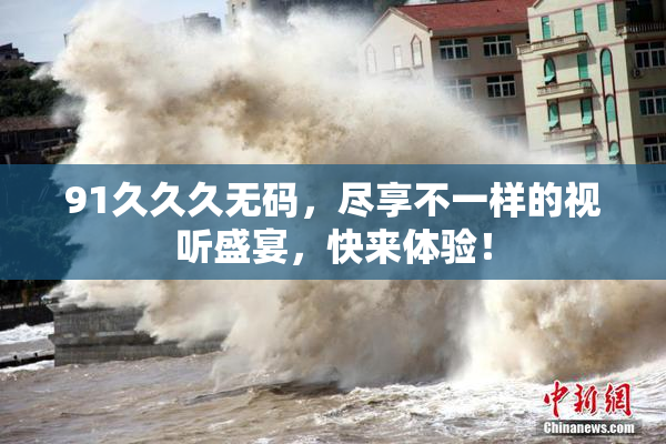 91久久久无码，尽享不一样的视听盛宴，快来体验！