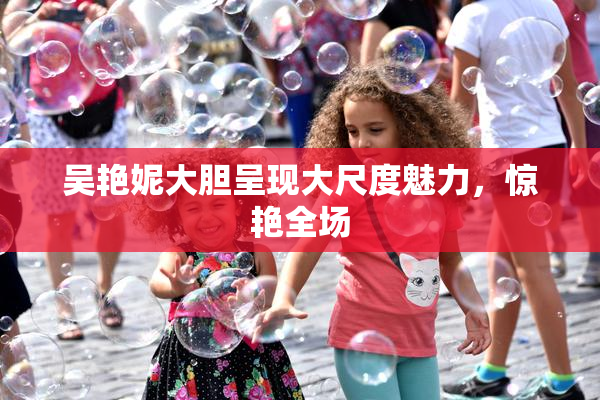 吴艳妮大胆呈现大尺度魅力，惊艳全场