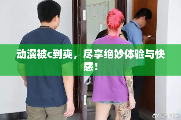 动漫被c到爽，尽享绝妙体验与快感！