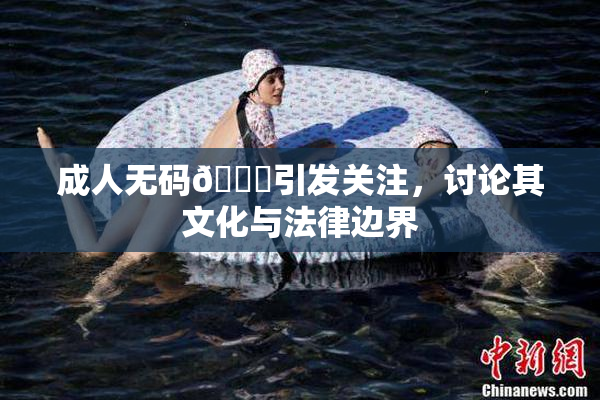 成人无码🔞引发关注，讨论其文化与法律边界