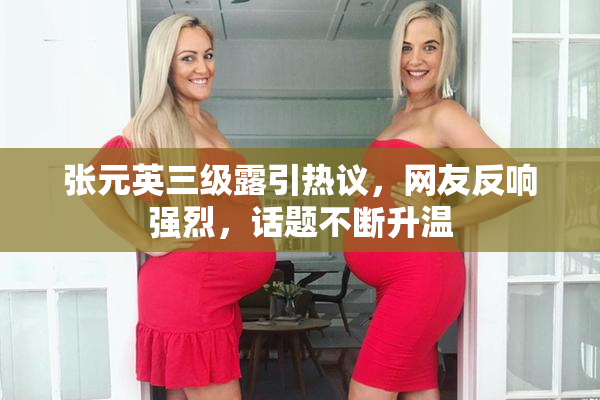 张元英三级露引热议，网友反响强烈，话题不断升温