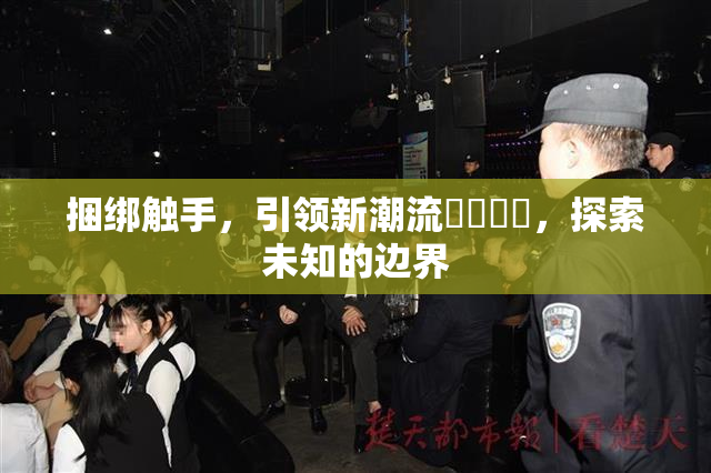 捆绑触手，引领新潮流❌‌❌‌，探索未知的边界