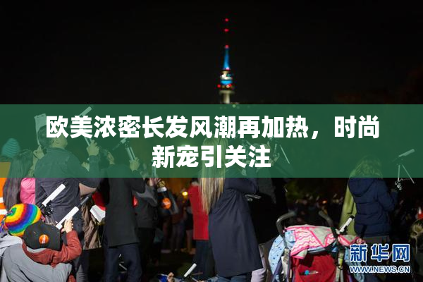 欧美浓密长发风潮再加热，时尚新宠引关注