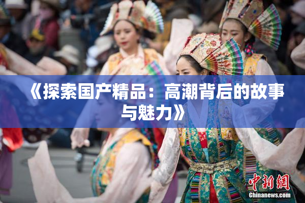 《探索国产精品：高潮背后的故事与魅力》