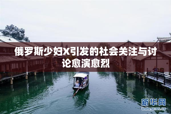 俄罗斯少妇X引发的社会关注与讨论愈演愈烈