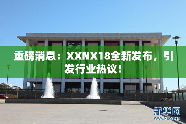 重磅消息：XXNX18全新发布，引发行业热议！