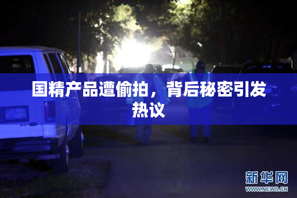国精产品遭偷拍，背后秘密引发热议