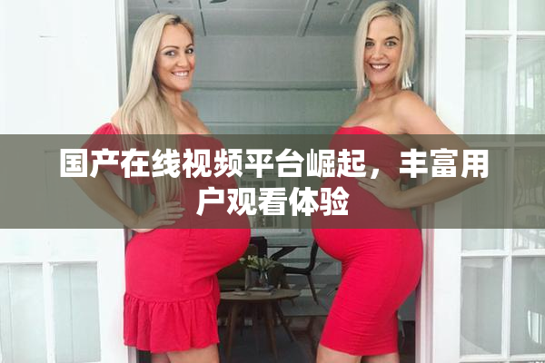 国产在线视频平台崛起，丰富用户观看体验