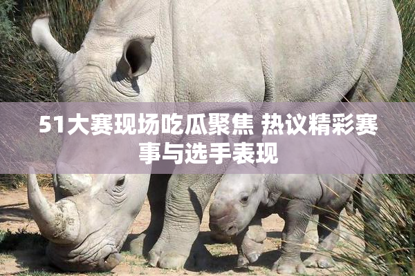 51大赛现场吃瓜聚焦 热议精彩赛事与选手表现