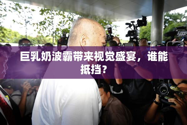 巨乳奶波霸带来视觉盛宴，谁能抵挡？