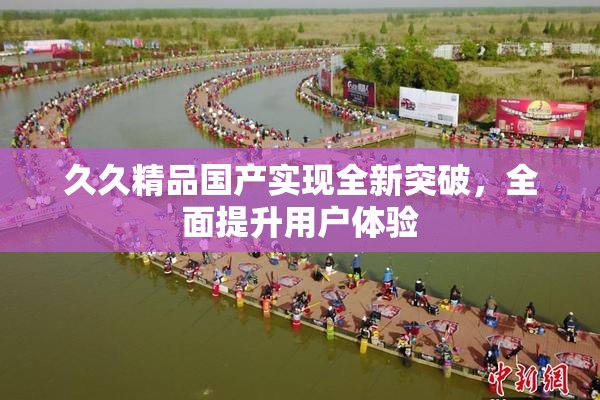 久久精品国产实现全新突破，全面提升用户体验