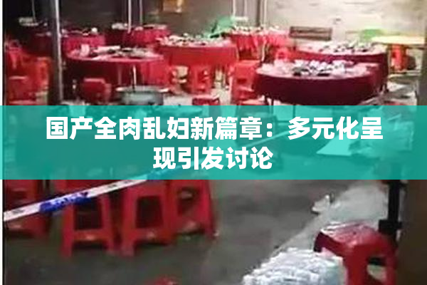 国产全肉乱妇新篇章：多元化呈现引发讨论
