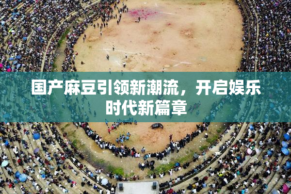 国产麻豆引领新潮流，开启娱乐时代新篇章