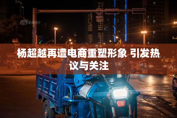 杨超越再遭电商重塑形象 引发热议与关注