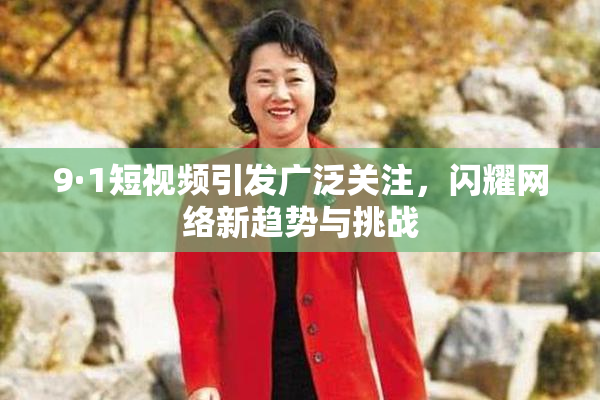 9·1短视频引发广泛关注，闪耀网络新趋势与挑战