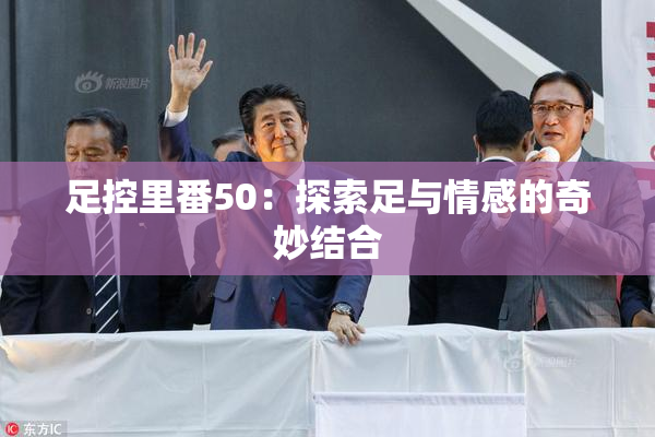 足控里番50：探索足与情感的奇妙结合