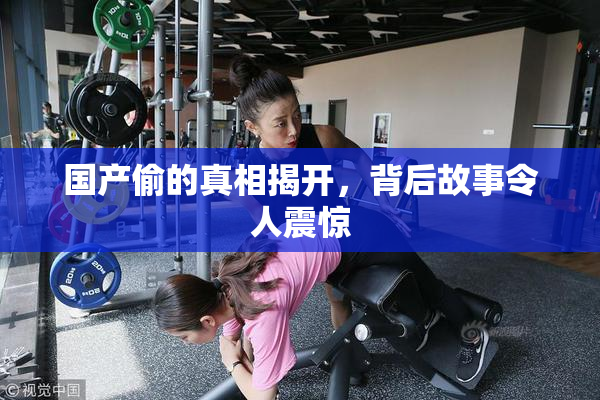 国产偷的真相揭开，背后故事令人震惊