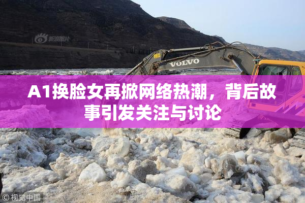 A1换脸女再掀网络热潮，背后故事引发关注与讨论